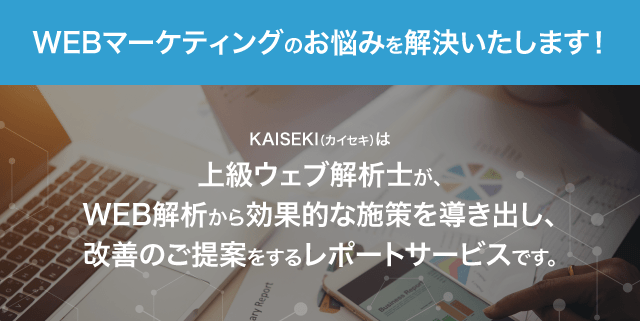 WEBマーケティングのお悩みを解決いたします！　KAISEKI（カイセキ）は
上級ウェブ解析士が、WEB解析から効果的な施策を導き出し、改善のご提案をするレポートサービスです。
